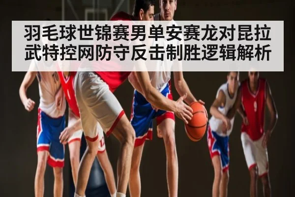 羽毛球世锦赛男单安赛龙对昆拉武特控网防守反击制胜逻辑解析