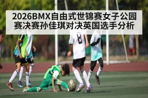 2026BMX自由式世锦赛女子公园赛决赛孙佳琪对决英国选手分析